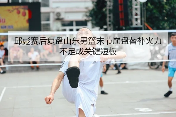 邱彪赛后复盘山东男篮末节崩盘替补火力不足成关键短板